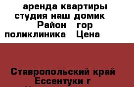 аренда,квартиры студия наш домик. › Район ­ гор.поликлиника › Цена ­ 9 000 - Ставропольский край, Ессентуки г. Недвижимость » Квартиры сниму   . Ставропольский край